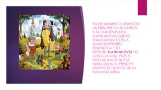 EN ESE MOMENTO APARECIÓ 
UN PRÍNCIPE EN UN CORCEL 
Y AL CONTEMPLAR A 
BLANCANIEVES QUEDÓ 
ENAMORADO DE ELLA. 
QUISO DESPEDIRSE 
BESÁNDOLA Y DE 
REPENTE, BLANCANIEVES VO 
LVIÓ A LA VIDA, PUES EL 
BESO DE AMOR QUE LE 
HABÍA DADO EL PRÍNCIPE 
ROMPIÓ EL HECHIZO DE LA 
MALVADA REINA 
