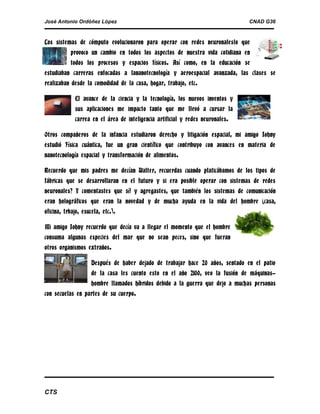 José Antonio Ordóñez López

CNAD G36

Los sistemas de cómputo evolucionaron para operar con redes neuronaleslo que
provoco un cambio en todos los aspectos de nuestra vida cotidiana en
todos los procesos y espacios físicos. Así como, en la educación se
estudiaban carreras enfocadas a lananotecnología y aeroespacial avanzada, las clases se
realizaban desde la comodidad de la casa, hogar, trabajo, etc.
El avance de la ciencia y la tecnología, los nuevos inventos y
sus aplicaciones me impacto tanto que me llevó a cursar la
carrea en el área de inteligencia artificial y redes neuronales.
Otros compañeros de la infancia estudiaron derecho y litigación espacial, mi amigo Johny
estudió Física cuántica, fue un gran científico que contribuyo con avances en materia de
nanotecnología espacial y transformación de alimentos.
Recuerdo que mis padres me decían Walter, recuerdas cuando platicábamos de los tipos de
fábricas que se desarrollaran en el futuro y si era posible operar con sistemas de redes
neuronales? Y comentastes que sí! y agregastes, que también los sistemas de comunicación
eran holográficos que eran la novedad y de mucha ayuda en la vida del hombre (casa,
oficina, trbajo, esucela, etc.).
Mi amigo Johny recuerdo que decía va a llegar el momento que el hombre
consuma algunas especies del mar que no sean peces, sino que fueran
otros organismos extraños.
Después de haber dejado de trabajar hace 20 años, sentado en el patio
de la casa les cuento esto en el año 2100, veo la fusión de máquinashombre llamados híbridos debido a la guerra que dejo a muchas personas
con secuelas en partes de su cuerpo.

CTS

 