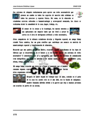 José Antonio Ordóñez López

CNAD G36

Los sistemas de cómputo evolucionaron para operar con redes neuronaleslo que
provoco un cambio en todos los aspectos de nuestra vida cotidiana en
todos los procesos y espacios físicos. Así como, en la educación se
estudiaban carreras enfocadas a lananotecnología y aeroespacial avanzada, las clases se
realizaban desde la comodidad de la casa, hogar, trabajo, etc.
El avance de la ciencia y la tecnología, los nuevos inventos y
sus aplicaciones me impacto tanto que me llevó a cursar la
carrea en el área de inteligencia artificial y redes neuronales.
Otros compañeros de la infancia estudiaron derecho y litigación espacial, mi amigo Johny
estudió Física cuántica, fue un gran científico que contribuyo con avances en materia de
nanotecnología espacial y transformación de alimentos.
Recuerdo que mis padres me decían Walter, recuerdas cuando platicábamos de los tipos de
fábricas que se desarrollaran en el futuro y si era posible operar con sistemas de redes
neuronales? Y comentastes que sí! y agregastes, que también los sistemas de comunicación
eran holográficos que eran la novedad y de mucha ayuda en la vida del hombre (casa,
oficina, trbajo, esucela, etc.).
Mi amigo Johny recuerdo que decía va a llegar el momento que el hombre
consuma algunas especies del mar que no sean peces, sino que fueran
otros organismos extraños.
Después de haber dejado de trabajar hace 20 años, sentado en el patio
de la casa les cuento esto en el año 2100, veo la fusión de máquinashombre llamados híbridos debido a la guerra que dejo a muchas personas
con secuelas en partes de su cuerpo.

CTS

 