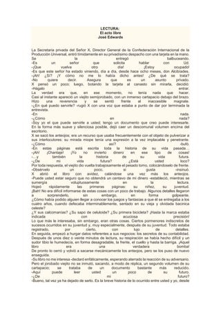 LECTURA:
El acto libre
José Edwards
La Secretaria privada del Señor X, Director General de la Confederación Internacional de la
Producción Universal, entró tímidamente en su privadísimo despacho con una tarjeta en la mano.
Se la entregó balbuceando.
-Es un señor que solicita hablar con Ud.
-¡Que vuelva otro día! ¡Estoy ocupado!
-Es que este señor ha estado viniendo, día a día, desde hace ocho meses, don Alcibíades.
-¡Ah! ¿Sí? ¡Y cómo no me lo había dicho antes! ¿De qué se trata?
-No quiere decir. Asegura que es un asunto privado.
X pensó un poco; luego, botando la tarjeta al canasto sin mirarla, decidió:
-Hágalo entrar.
La verdad era que, en ese momento, no tenía nada que hacer.
Casi al instante apareció un viejito semijorobado, con un inmenso cartapacio debajo del brazo.
Hizo una reverencia y se sentó frente al inaccesible magnate.
-¿En qué puedo servirle? -rugió X con una voz que estaba a punto de dar por terminada la
entrevista.
-En nada.
-¿Cómo en nada?
-Soy yo el que puede servirle a usted; tengo un documento que creo puede interesarle.
En la forma más suave y silenciosa posible, dejó caer un descomunal volumen encima del
escritorio.
X se sacó los anteojos; era un recurso que usaba frecuentemente con el objeto de pulverizar a
sus interlocutores: su mirada miope tenía una expresión a la vez implacable y penetrante.
-¿Cómo así? -bufó.
-En estas páginas está escrita toda la historia de su vida pasada…
-¡Ah! ¡Chantaje! ¡Yo no invierto dinero en ese tipo de cosas!
-…y también la historia de su vida futura.
-¿De mi vida futura? ¿Está usted loco?
Por toda respuesta, el viejito dio vuelta trabajosamente el pesado tomo, colocándoselo de frente.
-Obsérvelo un poco, si gusta -insinuó.
X abrió el libro con avidez, calándose una vez más los anteojos.
-Puede usted estar seguro que no obtendrá un centavo de mi dinero -estableció, mientras se
sumergía voluptuosamente en la lectura.
Hojeó rápidamente las primeras páginas: su niñez, su juventud.
¡Bah! No era difícil informarse de estas cosas con un poco de trabajo. Algunos detalles llegaron
a sorprenderlo, sin embargo, en forma golpeante.
¿Cómo había podido alguien llegar a conocer los juegos y fantasías a que él se entregaba a los
cuatro años, cuando defecaba interminablemente, sentado en su vieja y olvidada bacinica
celeste?
¿Y sus calcomanías? ¿Su sapo de celuloide? ¿Su primera bicicleta? ¡Hasta la marca estaba
indicada con acuciosa precisión!
Lo que más le interesaba, sin embargo, eran otras cosas. Ciertos pormenores indiscretos de
sucesos ocurridos en su juventud y, muy especialmente, después de su juventud. Todo estaba
registrado, por cierto, con lujo de detalles.
En seguida, empezó a hurgar datos referentes a sus negocios: los secretos de su contabilidad.
Después de unos diez o veinte minutos de lectura, su respiración se había hecho difícil y un
sudor tibio le humedecía, en forma desagradable, la frente, el cuello y hasta la barriga. ¡Aquel
libro era una verdadera bomba!
De pronto lo cerró y volvió a sacarse mecánicamente los anteojos, pero se los puso de nuevo
enseguida.
-Su libro no me interesa -declaró enfáticamente, esperando aterrado la reacción de su adversario.
Pero el jorobado viejito no se inmutó, sacando, a modo de réplica, un segundo volumen de su
cartapacio; se trataba de un documento bastante más reducido.
-Aquí puede leer usted un poco de su futuro.
-¿De mi futuro?
-Bueno, tal vez ya ha dejado de serlo. Es la breve historia de lo ocurrido entre usted y yo, desde
 