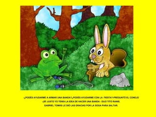 -¿PODÉS AYUDARME A ARMAR UNA BANDA?¿PODÉS AYUDARME CON LA  FIESTA?-PREGUNTÓ EL CONEJO -¡SÍ! JUSTO YO TENÍA LA IDEA DE HACER UNA BANDA - DIJO TITO RANIS. GABRIEL TOMÁS LE DIÓ LAS GRACIAS POR LA SOGA PARA SALTAR. 