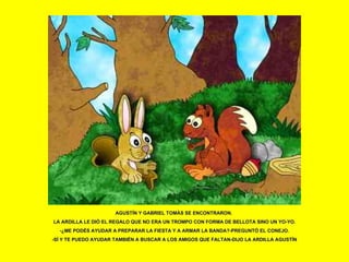 AGUSTÍN Y GABRIEL TOMÁS SE ENCONTRARON.  LA ARDILLA LE DIÓ EL REGALO QUE NO ERA UN TROMPO CON FORMA DE BELLOTA SINO UN YO-YO. -¿ME PODÉS AYUDAR A PREPARAR LA FIESTA Y A ARMAR LA BANDA?-PREGUNTÓ EL CONEJO. -SÍ Y TE PUEDO AYUDAR TAMBIÉN A BUSCAR A LOS AMIGOS QUE FALTAN-DIJO LA ARDILLA AGUSTÍN 