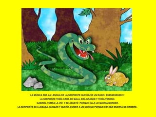 LA MÚSICA ERA LA LENGUA DE LA SERPIENTE QUE HACÍA UN RUIDO: SSSSSSSSSSS!!!! LA SERPIENTE TENÍA CARA DE MALA, ERA GRANDE Y TENÍA VENENO. GABRIEL TOMÁS LA VIÓ  Y SE ASUSTÓ  PORQUE ELLA LO QUERÍA MORDER. LA SERPIENTE SE LLAMABA JOAQUÍN Y QUERÍA COMER A UN CONEJO PORQUE ESTABA MUERTA DE HAMBRE. 