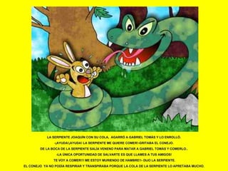 LA SERPIENTE JOAQUÍN CON SU COLA,  AGARRÓ A GABRIEL TOMÁS Y LO ENROLLÓ. -¡AYUDA!¡AYUDA! LA SERPIENTE ME QUIERE COMER!-GRITABA EL CONEJO. DE LA BOCA DE LA SERPIENTE SALÍA VENENO PARA MATAR A GABRIEL TOMÁS Y COMERLO.. -LA ÚNICA OPORTUNIDAD DE SALVARTE ES QUE LLAMES A TUS AMIGOS! TE VOY A COMER!!! ME ESTOY MURIENDO DE HAMBRE!!- DIJO LA SERPIENTE. EL CONEJO  YA NO PODÍA RESPIRAR Y TRANSPIRABA PORQUE LA COLA DE LA SERPIENTE LO APRETABA MUCHO. 