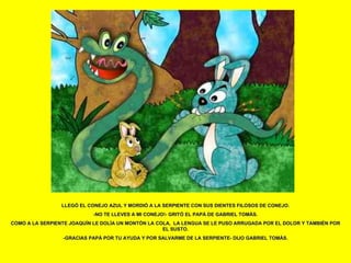 LLEGÓ EL CONEJO AZUL Y MORDIÓ A LA SERPIENTE CON SUS DIENTES FILOSOS DE CONEJO. -NO TE LLEVES A MI CONEJO!- GRITÓ EL PAPÁ DE GABRIEL TOMÁS. COMO A LA SERPIENTE JOAQUÍN LE DOLÍA UN MONTÓN LA COLA,  LA LENGUA SE LE PUSO ARRUGADA POR EL DOLOR Y TAMBIÉN POR EL SUSTO. -GRACIAS PAPÁ POR TU AYUDA Y POR SALVARME DE LA SERPIENTE- DIJO GABRIEL TOMÁS. 