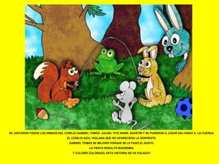 SE JUNTARON TODOS LOS AMIGOS DEL CONEJO GABRIEL TOMÁS: JULIÁN, TITO RANIS, AGUSTÍN Y SE PUSIERON A JUGAR SALTANDO A  LA CUERDA. EL CONEJO AZUL VIGILABA QUE NO APARECIERA LA SERPIENTE. GABRIEL TOMÁS SE MEJORÓ PORQUE SE LE PASÓ EL SUSTO. LA FIESTA RESULTÓ BUENÍSIMA. Y COLORÍN COLORADO, ESTA HISTORIA SE HA VOLADO!! 