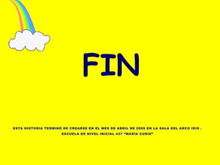 FIN ESTA HISTORIA TERMINÓ DE CREARSE EN EL MES DE ABRIL DE 2009 EN LA SALA DEL ARCO IRIS . ESCUELA DE NIVEL INICIAL 437 “MARÍA CURIE” 