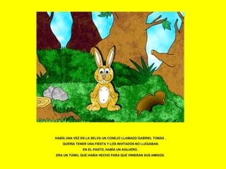 HABÍA UNA VEZ EN LA SELVA UN CONEJO LLAMADO GABRIEL TOMÁS . QUERÍA TENER UNA FIESTA Y LOS INVITADOS NO LLEGABAN. EN EL PASTO, HABÍA UN AGUJERO.  ERA UN TÚNEL QUE HABÍA HECHO PARA QUE VINIERAN SUS AMIGOS. 