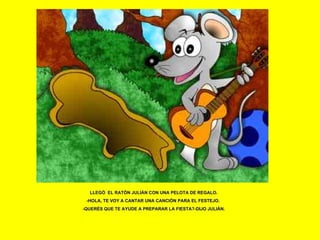 LLEGÓ  EL RATÓN JULIÁN CON UNA PELOTA DE REGALO. -HOLA, TE VOY A CANTAR UNA CANCIÓN PARA EL FESTEJO.  -QUERÉS QUE TE AYUDE A PREPARAR LA FIESTA?-DIJO JULIÁN. 