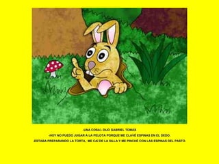 -UNA COSA!- DIJO GABRIEL TOMÁS -HOY NO PUEDO JUGAR A LA PELOTA PORQUE ME CLAVÉ ESPINAS EN EL DEDO. -ESTABA PREPARANDO LA TORTA,  ME CAÍ DE LA SILLA Y ME PINCHÉ CON LAS ESPINAS DEL PASTO. 