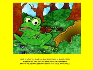LLEGÓ EL SEÑOR TITO RANIS, UNA RANA MACHO AMIGA DE GABRIEL TOMÁS.  VENÍA CON UNA SOGA PARA SALTAR DE REGALO DE CUMPLEAÑOS. TRAÍA UN VIOLÍN PARA HACER UNA BANDA DE ROCK CON EL RATÓN JULIÁN. 