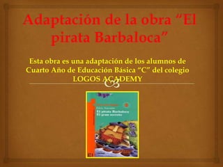 Adaptación de la obra “El pirata Barbaloca” Esta obra es una adaptación de los alumnos de Cuarto Año de Educación Básica “C” del colegio LOGOS ACADEMY 