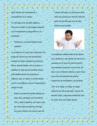 lejos donde sus compañeros y
compañeras no la vieran.
Un día llegó a la escuela callada y
durante la clase no dijo palabra alguna,
sus compañeros le preguntaron a la
profesora:
- Profesora, ¿porque Salomé esta
callada?
La profesora no supo que responder a la
pregunta hecha por sus estudiantes,
casada de tanta injustica la profesora
María decidió hablar con el director y
plantear la idea que la escuela creara
actividades donde se incluyera a
Salomé, que no vieran su enfermedad
como un problema, pero en respuesta el
directo le dijo:
- Seño no podemos perder tiempo en
esta niña, participe con los demás
niño y deje a Salomé por fuera y así
se evita usted problema conmigo,
hay que mostrar una buena cara de
nuestra escuela y la presencia de la
niña nos pondría en ridículo ante los
padre de familia que son de alta
estima en el pueblo.
La profesora callada salió de la oficina
muy destroza y con ganas de irse de la
escuela por el acto de discriminación
que estaban haciendo con la niña, por
tener una condición distinta y esto hacia
que otros estudiantes de grados
superiores la molestaran y le gritaran:
¡Ahí va la ciega, la ciega, la ciega,
debería irse de la escuela!, decían los
demás niños y algunos profesores solo
se reían de lo que ellos decían.
 