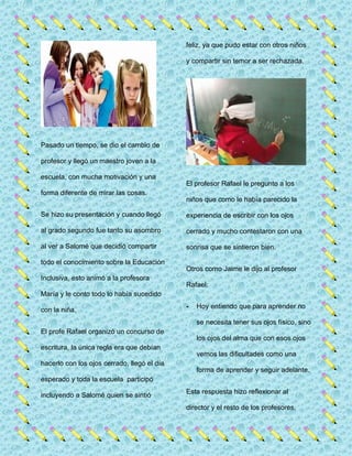 Pasado un tiempo, se dio el cambio de
profesor y llegó un maestro joven a la
escuela, con mucha motivación y una
forma diferente de mirar las cosas.
Se hizo su presentación y cuando llegó
al grado segundo fue tanto su asombro
al ver a Salomé que decidió compartir
todo el conocimiento sobre la Educación
Inclusiva, esto animó a la profesora
María y le conto todo lo había sucedido
con la niña.
El profe Rafael organizó un concurso de
escritura, la única regla era que debían
hacerlo con los ojos cerrado, llegó el día
esperado y toda la escuela participó
incluyendo a Salomé quien se sintió
feliz, ya que pudo estar con otros niños
y compartir sin temor a ser rechazada.
El profesor Rafael le pregunto a los
niños que como le había parecido la
experiencia de escribir con los ojos
cerrado y mucho contestaron con una
sonrisa que se sintieron bien.
Otros como Jaime le dijo al profesor
Rafael:
- Hoy entiendo que para aprender no
se necesita tener sus ojos físico, sino
los ojos del alma que con esos ojos
vemos las dificultades como una
forma de aprender y seguir adelante.
Esta respuesta hizo reflexionar al
director y el resto de los profesores,
 