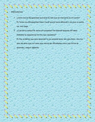 PREGUNTAS
1. ¿Cómo era la discapacidad que tenía la niña que se menciona en el cuento?
R) Tenía una discapacidad física Visual que la hacía diferente y era que no podía
ver, era ciega.
2. ¿Cuál fue la actitud de Jaime el compañero de Salomé después de haber
realizado la experiencia con los ojos vendados?
R) Hoy entiendo que para aprender no se necesita tener sus ojos físico, sino los
ojos del alma que con esos ojos vemos las dificultades como una forma de
aprender y seguir adelante
 