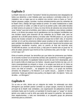 Capítulo 3
La Death note era un centro ''recreativo'' donde los prisioneros eran despejados de
todos sus derechos y eran tratados peor que esclavos o animales antes de ir al
matadero, era un lugar que en su exterior era normal, como si fuera un ''circo'',
habían payasos, juegos, comidas, muchos entretenimientos para los visitantes de
la Death note y debajo del lugar estaba la prisión. En estas instalaciones a cada
preso le ponían un collar, un collar el cual no se podían quitar, este collar lanzaba
un letal veneno al cuerpo en 3 días y la única forma de salvarse era consumiendo
unas ''dulces'' que eran el antídoto, pero había un problema, esos dulces costaban
dinero, y el dinero los presos nos lo ganábamos con los trabajos humillantes que
nos tocaban hacer para diversión de los visitantes de la Death note, pero se
ganaban de a 20.000 pesos diarios y el dulce valía 100.000 pesos c/u, así que los
presos les tocaba competir en la atracción principal de la Deth note, el recorrido
caníbal, en el cual los prisioneros deben pasar pruebas en las cuales habían una
gran cantidad de obstáculos mortales, que para la gran mayoría de los presos que
participarían resultarían muertos, pero su premio al final del recorrido eran
10.000.000 de pesos. La vida era dura, y más para mí siendo solo un joven de 14
años de edad, pensaron que moriría en los 3 primeros días, pero me dije ‘’ no voy
a morir aquí, no!’’.

Entre al evento principal, fue terrorífico por que todos los prisioneros que habían
en el evento murieron en el recorrido caníbal, solo quedamos un hombre gigante y
yo, tenía las de perder, fui apaleado hasta el punto de casi morir desangrado, pero
de mi pecho brillo el cristal que me habían clavado aquel hombre de rojo y en mi
mano ensangrentada se empezó a mover, y la sangre que tenía en mi mano se
convirtió en un proyectil que fue lanzado con una gran velocidad que le traspaso
como una bala el corazón,.... se apagaron las luces, y un grupo de hombres
armados me atraparon y me llevaron a un cuarto oscuro,.... pasaron 3 días de
exámenes hasta que abrieron esa puerta y me dejaron salir, me dijeron, ‘’eres uno
de ellos... un Shinigami.’’


Capítulo 4
Ya no era un niño, ahora era un máquina de matar, fui entrenado con otros
Shinigamis que también podían controlar su propia sangre, éramos la atracción
principal de la Death note verdadera, una organización de peleadores donde se
combatía hasta casi la muerte y el perdedor le tocaría jugar un ''juego'' en donde
giraría una ruleta la cual le diría que parte del cuerpo le quitarían, las opciones
eran espeluznantes, y todo era transmitido a un pequeño grupo de personas
anónimas para su diversión.
 