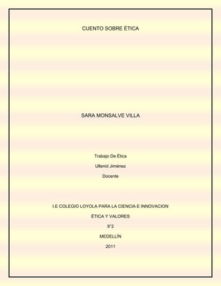 CUENTO SOBRE ÉTICA<br />SARA MONSALVE VILLA<br />Trabajo De Ética <br />Ullenid Jiménez<br />Docente <br />I.E COLEGIO LOYOLA PARA LA CIENCIA E INNOVACION<br />ÉTICA Y VALORES <br />9°2<br />MEDELLÍN <br />2011<br />ALFONSO Y CUASIMODO, LA TIERRA PERDIDA EN EL VOLCÁN DE LOS LOBOS<br />Un día, Alfonso y Cuasimodo, querían visitar el bosque más miedoso y tenebroso del mundo. Ellos querían ser los primeros en conocerlo y descubrir lo que en este bosque se encontraba; de aquel bosque llamado la tierra perdida en el volcán de los lobos, se decía, según las leyendas del pueblo llamado Cacak, era muy miedoso, lleno de lobos hambrientos, etc.<br /> Sus esposas les rogaban para que no fueran, diciéndoles:<br />-no vayáis, amaos mío, si quedaros te daré mas del amor, la paciencia, la ternura que te he llegado a dar.<br />Pero Alfonso y Cuasimodo ignoraban lo que sus esposas decían, ellos hablaban y hablaban, acerca del día en el que conocerían tan anhelado bosque. Alfonso y Cuasimodo, hicieron los planes, empacaron su equipaje, para así saber cuándo sería el día en el que viajarían.<br />Pasó un mes y Alfonso y Cuasimodo hicieron un plan:                                                                                --¡como, nuestras esposas, no nos dejan viajar, entonces nos encontramos a las 4:30 am, en la tienda de doña Juana! y uno le dice al otro ¡haya te espero!  <br />Ya era la hora de acostare, Y Alfonso y Cuasimodo se acostaron con sus respectivas esposas, cuando a las 4:30 am, Alfonso se para de su cama para poderse ir, cuando su hija empezó a llorar, y el sin saber qué hacer se volvió a acostar, esperando a que su esposa se levantara para atender a su hija, pero la niña dejo de llorar, al momentico Alfonso lo intento de nuevo y quiso salir, cuando su hija otra vez empezó a llorar, pero Alfonso lo ignoro y salió.                                                                                               Cuando llego a la tienda de doña Juana, estaba cuasimodo esperando.<br />Ellos se inmediato, se fueron a navegar, cuando llegaron a tan anhelado bosque, instalaron sus carpas, prendieron una fogata entre más cosas que hicieron para su total comodidad, después de instalarse, ellos se fueron a explorar el bosque, pero no vieron nada anormal, como ya se estaba oscureciendo ellos quisieron volver a sus carpas, cuando paso una semana, y ellos seguían haciendo lo miso que asían, explorar y explorar, cuando se hizo de noche estaban durmiendo, cuando escucharon el aullar de un lobo, cuando ellos no prestaron mucha atención, cuando se les metió un lobo a la carpa y ellos se pusieron en contra ataque de inmediato, pero el lobo salió corriendo, y ellos quedaron muy asustados, luego empezaron a sentir el aullar de una manada de lobos muy cerca donde ellos se encontraban; cuando ellos salieron a ver estaban rodeados de una manada.<br />Cuando Alfonso le dice a Cuasimodo:<br />-mejor le hubiéramos hecho caso a nuestras esposas… vamos a morir.<br />Cuando uno de los lobos le dice:<br />-no se preocupen, no les vamos a hacer nada, solo queremos que nos ayuden, ayúdennos, ayúdennos por favor.<br />Y Cuasimodo les dice:                                                                                                                                             -¿Qué les pasa?-ustedes son animales se supone que no hablan.<br />Pero uno de los lobos responde:                                                                                                                                    lo que sucede es que, todos nosotros fuimos encantados por una bruja que nos dijo, -todas las lunas llenas se convertirán en lobos hambriento hasta que no conozcan el verdadero valor de la amistad no se podrán salvar-<br />Por eso necesitamos que nos ayuden a encontrar el valor de la amistad.<br />Y Alfonso y cuasimodo los peinaban, jugaban, se reían, hablaban etc., con los lobos durante dos meses.<br />Era la última luna llena, cuando la manada de lobos fue donde Alfonso y cuasimodo, y de un momento a otro, la manada se convirtió en personas, ellos agradecieron mucho a Alfonso y cuasimodo.<br />Cuando Alfonso y Cuasimodo les dijo:<br />-¡los vamos a llevar a Cacak, para que así se puedan civilizar un poco!<br />Todos embarcaron y se fueron a Cacak, cuando llegaron, el recibimiento fue muy grande pues ya que Todo el pueblo de Cacak y las esposas de Alfonso y Cuasimodo juraban que ellos estaban muertos. Todos contaban sus historias, y de alguna manera u otra Alfonso y Cuasimodo pudieron cumplir su sueños de poder ser los primeros, bueno no los primeros los segundos en conocer el bosque la tierra perdida en el volcán de los lobos.                                                                                                  Pasaron cinco años y Alfonso y cuasimodo se murieron al mismo tiempo de cáncer en el páncreas.<br />47701203409953870960340995524379435921Esta historia acaba de terminar, le dijo el abuelo Francisco a sus nietas Paloma y Pilar, esto sucedió en el año 1850.<br /> <br />  <br />    <br />