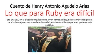 Cuento de Henry Antonio Agudelo Arias
Lo que para Ruby era difícil
Era una vez, en la ciudad de Quibdó una joven llamada Ruby, Ella era muy inteligente,
sacaba las mejores notas en la universidad, estaba estudiando para ser profesora de
español,
 