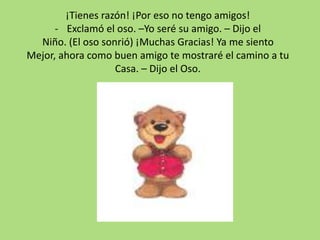 ¡Tienes razón! ¡Por eso no tengo amigos!
- Exclamó el oso. –Yo seré su amigo. – Dijo el
Niño. (El oso sonrió) ¡Muchas Gracias! Ya me siento
Mejor, ahora como buen amigo te mostraré el camino a tu
Casa. – Dijo el Oso.
 