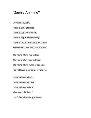 "Zach's Animals"


My name is Zach.

I have a bird. She flies.

I have a dog. He is white.

I have a pig. He is very dirty.

I have a rabbit. She has a lot of hair.

Sometimes, I feel like I live in a zoo.


The name of my bird is Sky.

The name of my dog is Snow.

The name of my rabbit is Fur Ball.

I do not have a name for my pig yet.


I want to have a lamb.

I want to have a kitten.

I want to have a duck.

Mom says, “Not yet.”

I can’t live without my animals.
 