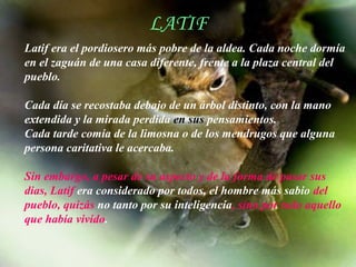 LATIF
                         LATIF
Latif era el pordiosero más pobre de la aldea. Cada noche dormía
en el zaguán de una casa diferente, frente a la plaza central del
pueblo.

Cada día se recostaba debajo de un árbol distinto, con la mano
extendida y la mirada perdida en sus pensamientos.
Cada tarde comía de la limosna o de los mendrugos que alguna
persona caritativa le acercaba.

Sin embargo, a pesar de su aspecto y de la forma de pasar sus
dias, Latif era considerado por todos, el hombre más sabio del
pueblo, quizás no tanto por su inteligencia, sino por todo aquello
que había vivido.

                     AdaliM
 