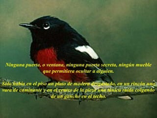 Ninguna puerta, o ventana, ninguna puerta secreta, ningún mueble
                 que permitiera ocultar a alguien.

Sólo había en el piso un plato de madera desgastado, en un rincón una
vara de caminante y en el centro de la pieza una túnica raída colgando
                       de un gancho en el techo.

                        AdaliM
 