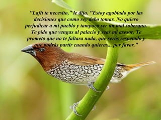 "Lafit te necesito," le dijo. "Estoy agobiado por las
    decisiones que como rey debo tomar. No quiero
perjudicar a mi pueblo y tampoco ser un mal soberano.
   Te pido que vengas al palacio y seas mi asesor. Te
 prometo que no te faltara nada, que serás respetado y
    que podrás partir cuando quieras... por favor."




              AdaliM
 