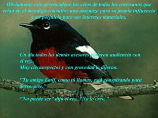 Obviamente esto desencadenó los celos de todos los cortesanos que
veían en el mendigo-consultor una amenaza para su propia influencia
             y un perjuicio para sus intereses materiales.




       Un día todos los demás asesores pidieron audiencia con
       el rey.
       Muy circunspectos y con gravedad le dijeron.

       "Tu amigo Latif, como tú llamas, está conspirando para
       derrocarte."

       "No puede ser" dijo el rey. "No lo creo."

                       AdaliM
 