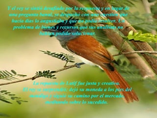 Y el rey se sintió desafiado por la respuesta y en lugar de
 una pregunta banal, se despachó con una cuestión que
  hacía días lo angustiaba y que no podía resolver. Un
   problema de bienes y recursos que sus analistas no
                 habían podido solucionar.




            La repuesta de Latif fue justa y creativa.
       El rey se sorprendió; dejó su moneda a los pies del
          mendigo y siguió su camino por el mercado,
                  meditando sobre lo sucedido.
                       AdaliM
 