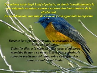 Esa misma tarde llegó Latif al palacio, en donde inmediatamente le
 fue asignado un lujoso cuarto a escasos doscientos metros de la
                           alcoba real.
En la habitación, una tina de esencias y con agua tibia lo esperaba.




   Durante las siguientes semanas las consultas del rey se
                    hicieron habituales.
    Todos los días, a la mañana y a la tarde, el monarca
    mandaba llamar a su nuevo asesor para consultarle
    sobre los problemas del reino, sobre su propia vida o
                sobre sus dudas espirituales.

                      AdaliM
 