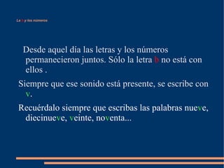 La  b  y los números Desde aquel día las letras y los números permanecieron juntos. Sólo la letra  b  no está con ellos . Siempre que ese sonido está presente, se escribe con   v .  Recuérdalo siempre que escribas las palabras nue v e, diecinue v e,  v einte, no v enta... 