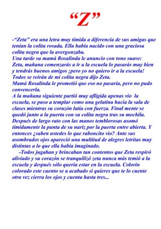 “Z”
-“Zeta” era una letra muy tímida a diferencia de sus amigas que
tenían la colita rosada. Ella había nacido con una graciosa
colita negra que la avergonzaba.
Una tarde su mamá Rosalinda le anuncio con tono suave:
Zeta, mañana comenzarás a ir a la escuela lo pasarás muy bien
y tendrás buenos amigos ¡pero yo no quiero ir a la escuela!
Todos se reirán de mi colita negra dijo Zeta.
Mamá Rosalinda le prometió que eso no pasaría, pero no pudo
convencerla.
A la mañana siguiente partió muy afligida apenas vio la
escuela, se puso a templar como una gelatina hacia la sala de
clases mientras su corazón latía con fuerza. Final mente se
quedó junto a la puerta con su colita negra tras su mochila.
Después de largo rato con las manos temblorosas asomó
tímidamente la punta de su nariz por la puerta entre abierta. Y
entonces ¿saben ustedes lo que raboncito vio? Ante sus
asombrados ojos apareció una multitud de alegres letritas muy
distintas a lo que ella había imaginado.
-Todos jugaban y brincaban tan contentos que Zeta respiró
aliviado y su corazón se tranquilizó zeta nunca más temió a la
escuela y después sólo quería estar en la escuela. Colorín
colorado este cuento se a acabado si quieres que te lo cuente
otra vez cierra los ojos y cuenta hasta tres...