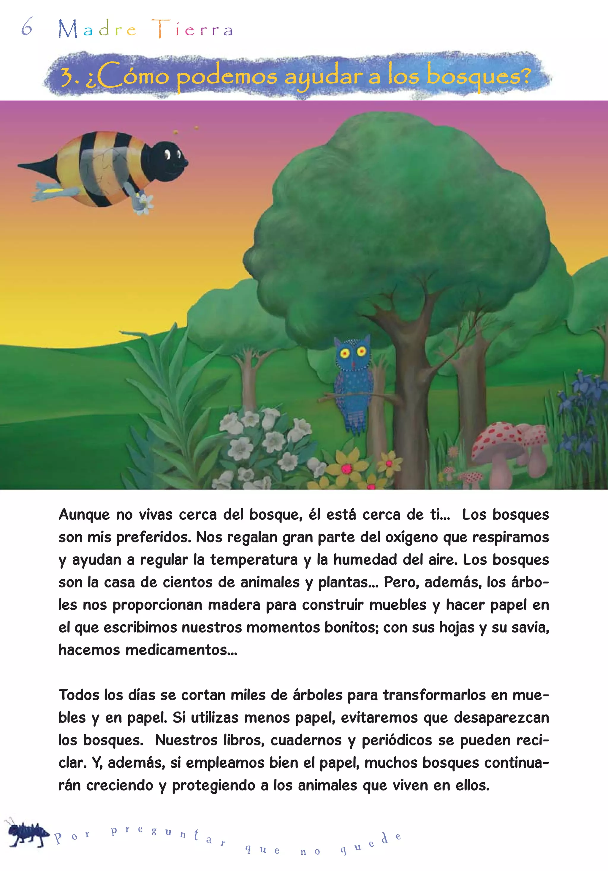 6   Madre Tierra

    3. ¿Cómo podemos ayudar a los bosques?




    Aunque no vivas cerca del bosque, él está cerca de ti… Los bosques
    son mis preferidos. Nos regalan gran parte del oxígeno que respiramos
    y ayudan a regular la temperatura y la humedad del aire. Los bosques
    son la casa de cientos de animales y plantas… Pero, además, los árbo-
    les nos proporcionan madera para construir muebles y hacer papel en
    el que escribimos nuestros momentos bonitos; con sus hojas y su savia,
    hacemos medicamentos...

    Todos los días se cortan miles de árboles para transformarlos en mue-
    bles y en papel. Si utilizas menos papel, evitaremos que desaparezcan
    los bosques. Nuestros libros, cuadernos y periódicos se pueden reci-
    clar. Y, además, si empleamos bien el papel, muchos bosques continua-
    rán creciendo y protegiendo a los animales que viven en ellos.

        r   p r e g u n t
    P o                   a r                       d e
                                q u e   n o   q u e
 