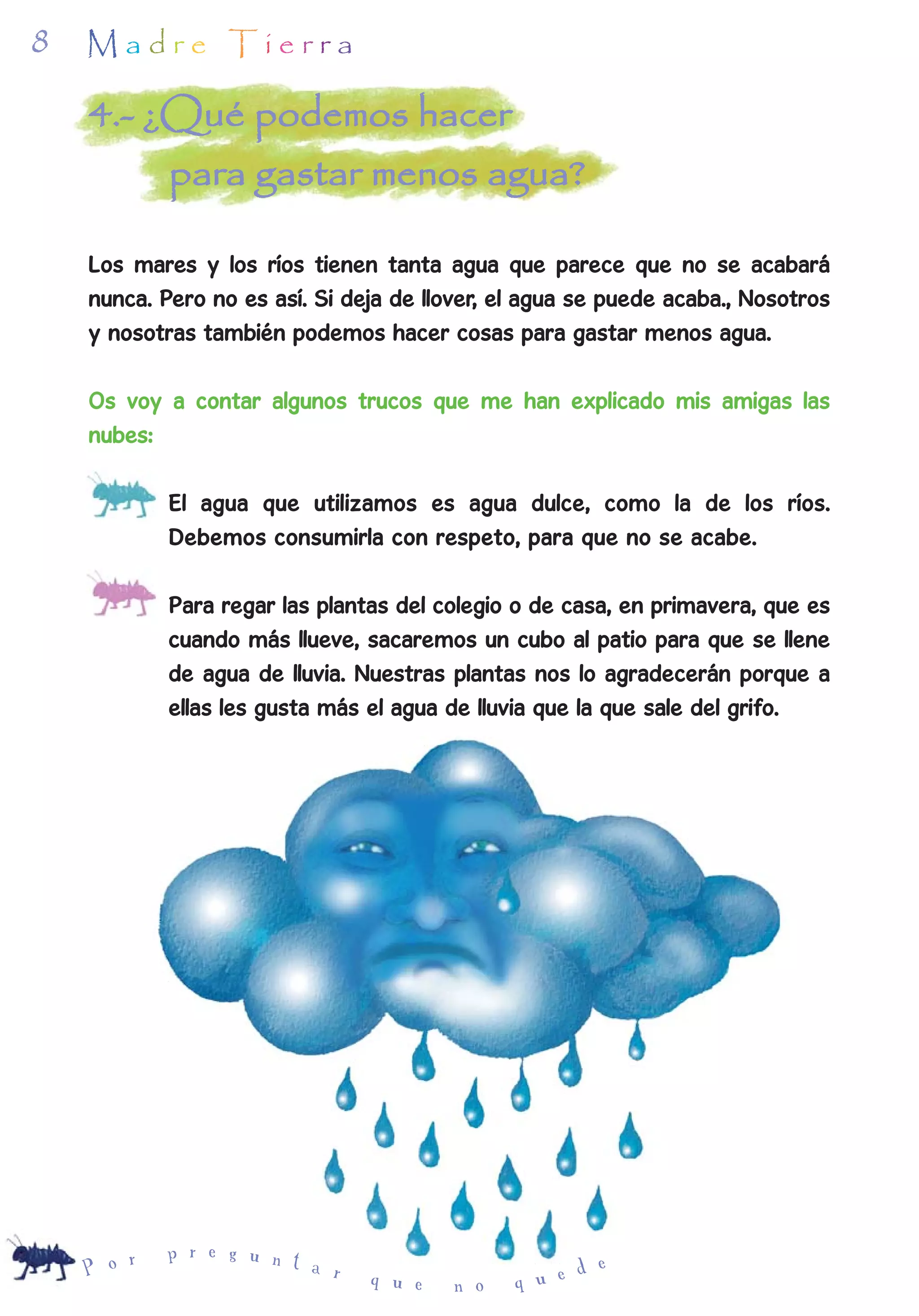 8   Madre Tierra

    4.- ¿Qué podemos hacer
         para gastar menos agua?

    Los mares y los ríos tienen tanta agua que parece que no se acabará
    nunca. Pero no es así. Si deja de llover, el agua se puede acaba., Nosotros
    y nosotras también podemos hacer cosas para gastar menos agua.

    Os voy a contar algunos trucos que me han explicado mis amigas las
    nubes:

    -       El agua que utilizamos es agua dulce, como la de los ríos.
            Debemos consumirla con respeto, para que no se acabe.

    -       Para regar las plantas del colegio o de casa, en primavera, que es
            cuando más llueve, sacaremos un cubo al patio para que se llene
            de agua de lluvia. Nuestras plantas nos lo agradecerán porque a
            ellas les gusta más el agua de lluvia que la que sale del grifo.




        r   p r e g u n t
    P o                   a r                        d e
                                q u e   n o    q u e
 