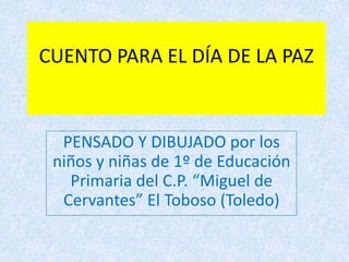 CUENTO PARA EL DÍA DE LA PAZ PENSADO Y DIBUJADO por los niños y niñas de 1º de Educación Primaria del C.P. “Miguel de Cervantes” El Toboso (Toledo) 