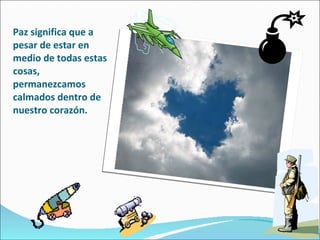 Paz significa que a pesar de estar en medio de todas estas cosas,  permanezcamos calmados dentro de nuestro corazón. 