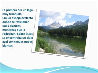 La primera era un lago muy tranquilo.  Era un espejo perfecto donde se reflejaban unas plácidas montañas que lo rodeaban. Sobre éstas se encontraba un cielo azul con tenues nubes blancas. 