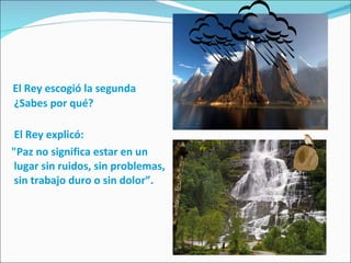 El Rey escogió la segunda ¿Sabes por qué? El Rey explicó: "Paz no significa estar en un lugar sin ruidos, sin problemas, sin trabajo duro o sin dolor”. 