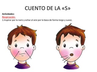 CUENTO DE LA «S» 
Actividades: 
Respiración: 
1.Inspirar por la nariz y echar el aire por la boca de forma larga y suave. 
 