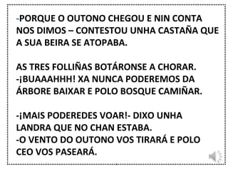 - PORQUE O OUTONO CHEGOU E NIN CONTA NOS DIMOS – CONTESTOU UNHA CASTAÑA QUE A SUA BEIRA SE ATOPABA. AS TRES FOLLIÑAS BOTÁRONSE A CHORAR. -¡BUAAAHHH! XA NUNCA PODEREMOS DA ÁRBORE BAIXAR E POLO BOSQUE CAMIÑAR. -¡MAIS PODEREDES VOAR!- DIXO UNHA LANDRA QUE NO CHAN ESTABA. -O VENTO DO OUTONO VOS TIRARÁ E POLO CEO VOS PASEARÁ. 