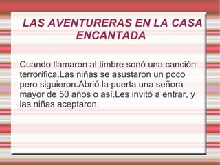 LAS AVENTURERAS EN LA CASA
        ENCANTADA

Cuando llamaron al timbre sonó una canción
terrorífica.Las niñas se asustaron un poco
pero siguieron.Abrió la puerta una señora
mayor de 50 años o así.Les invitó a entrar, y
las niñas aceptaron.
 