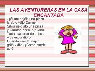 LAS AVENTURERAS EN LA CASA
         ENCANTADA
- ¡Si me dejáis una pinza
la abro!-dijo Carmen.
Silvia se quitó una pinza
y Carmen abrió la puerta.
Todas salieron de la jaula
y se escondieron.
Cuando vino la mujer
gritó y dijo:-¿Cómo puede
ser?
 