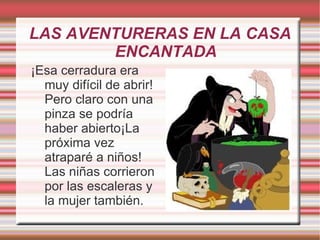 LAS AVENTURERAS EN LA CASA
        ENCANTADA
¡Esa cerradura era
  muy difícil de abrir!
  Pero claro con una
  pinza se podría
  haber abierto¡La
  próxima vez
  atraparé a niños!
  Las niñas corrieron
  por las escaleras y
  la mujer también.
 