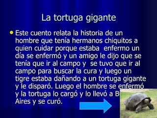 La tortuga gigante Este cuento relata la historia de un hombre que tenía hermanos chiquitos a quien cuidar porque estaba  enfermo un día se enfermó y un amigo le dijo que se tenía que ir al campo y  se tuvo que ir al campo para buscar la cura y luego un tigre estaba dañando a un tortuga gigante y le disparó. Luego el hombre se enfermó y la tortuga lo cargó y lo llevó a Buenos Aires y se curó.  