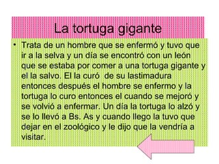 La tortuga gigante Trata de un hombre que se enfermó y tuvo que ir a la selva y un día se encontró con un león que se estaba por comer a una tortuga gigante y el la salvo. El la curó  de su lastimadura entonces después el hombre se enfermo y la tortuga lo curo entonces el cuando se mejoró y se volvió a enfermar. Un día la tortuga lo alzó y se lo llevó a Bs. As y cuando llego la tuvo que dejar en el zoológico y le dijo que la vendría a visitar.  