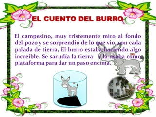 EL CUENTO DEL BURRO   El campesino, muy tristemente miro al fondo del pozo y se sorprendió de lo que vio..con cada palada de tierra, El burro estaba haciendo algo increíble. Se sacudía la tierra   y la usaba como plataforma para dar un paso encima.