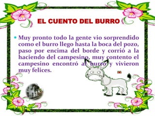 EL CUENTO DEL BURRO  Muy pronto todo la gente vio sorprendido como el burro llego hasta la boca del pozo, paso por encima del borde y corrió a la haciendo del campesino, muy contento el campesino encontró al burro y vivieron muy felices.