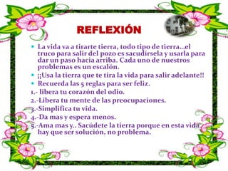 REFLEXIÓNLa vida va a tirarte tierra, todo tipo de tierra…el truco para salir del pozo es sacudírsela y usarla para dar un paso hacia arriba. Cada uno de nuestros problemas es un escalón.¡¡Usa la tierra que te tira la vida para salir adelante!!Recuerda las 5 reglas para ser feliz.1.- libera tu corazón del odio.2.-Libera tu mente de las preocupaciones.3.-Simplifica tu vida.4.-Da mas y espera menos.5.-Ama mas y.. Sacúdete la tierra porque en esta vida hay que ser solución, no problema.
