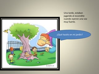 Una tarde, estaban
jugando al escondite
cuando oyeron una voz
muy fuerte.
¿Qué hacéis en mi jardín?
 