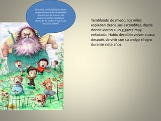 Temblando de miedo, los niños
espiaban desde sus escondites, desde
donde vieron a un gigante muy
enfadado. Había decidido volver a casa
después de vivir con su amigo el ogro
durante siete años.
He vuelto a mi castillo para tener
un poco de paz y de tranquilidad
-dijo con voz de trueno-. No
quiero oír a niños revoltosos.
¡Fuera de mi jardín! ¡Y que no se
os ocurra volver!
 